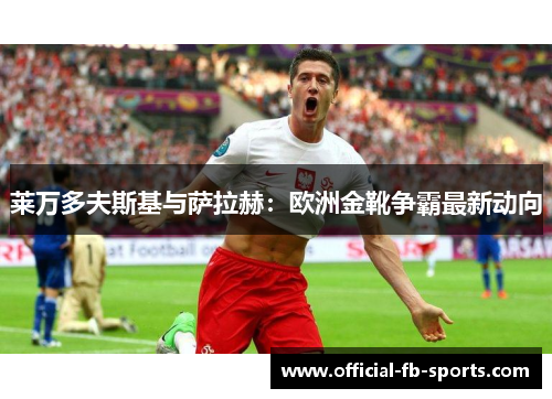 莱万多夫斯基与萨拉赫：欧洲金靴争霸最新动向