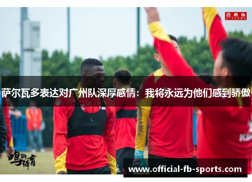 萨尔瓦多表达对广州队深厚感情：我将永远为他们感到骄傲