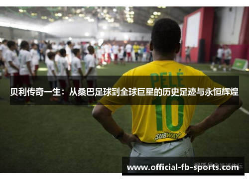 贝利传奇一生：从桑巴足球到全球巨星的历史足迹与永恒辉煌