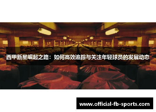 西甲新星崛起之路：如何高效追踪与关注年轻球员的发展动态