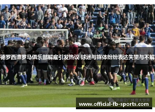 德罗西遭罗马俱乐部解雇引发热议 球迷与媒体纷纷表达失望与不解